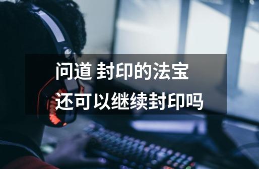 问道 封印的法宝还可以继续封印吗-第1张-游戏信息-龙启网