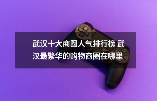 武汉十大商圈人气排行榜 武汉最繁华的购物商圈在哪里-第1张-游戏信息-龙启网