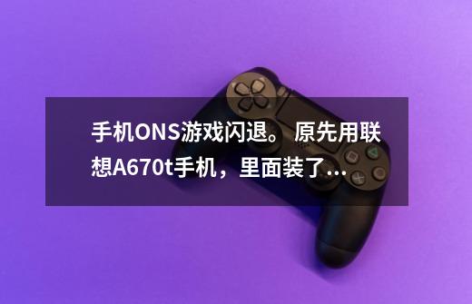 手机ONS游戏闪退。 原先用联想A670t手机,里面装了ONS游戏,装在SD卡上,-第1张-游戏信息-龙启网