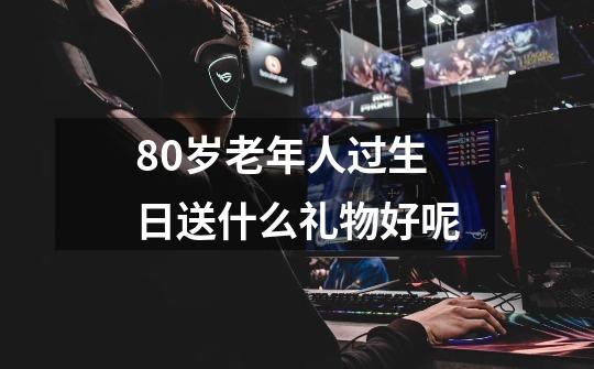 80岁老年人过生日送什么礼物好呢-第1张-游戏信息-龙启网