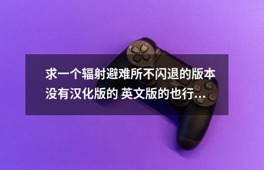 求一个辐射避难所不闪退的版本 没有汉化版的 英文版的也行 不闪退的就行 找了几个版本都不行-第1张-游戏信息-龙启网