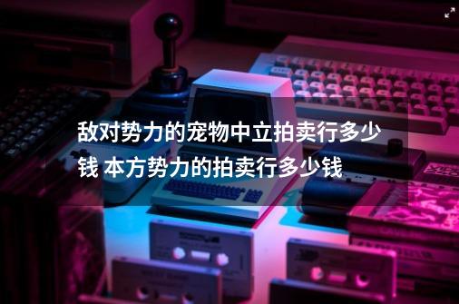 敌对势力的宠物中立拍卖行多少钱 本方势力的拍卖行多少钱-第1张-游戏信息-龙启网
