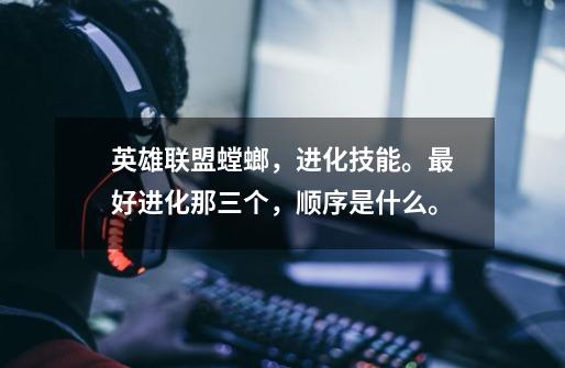英雄联盟螳螂,进化技能。最好进化那三个,顺序是什么。-第1张-游戏信息-龙启网