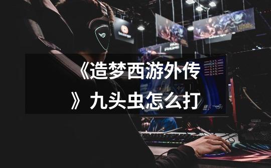 《造梦西游外传》九头虫怎么打-第1张-游戏信息-龙启网