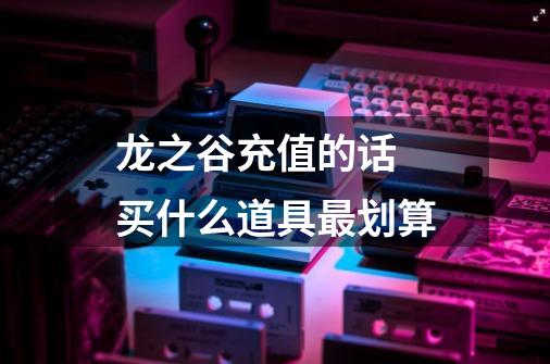 龙之谷充值的话 买什么道具最划算-第1张-游戏信息-龙启网