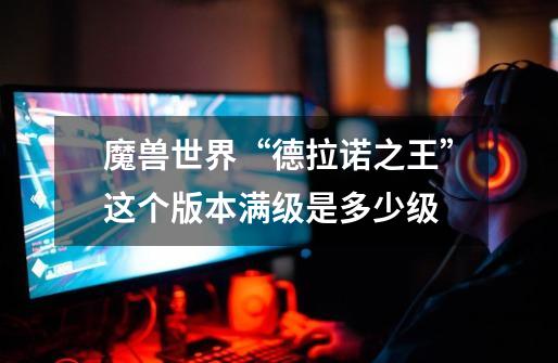 魔兽世界“德拉诺之王”这个版本满级是多少级-第1张-游戏信息-龙启网