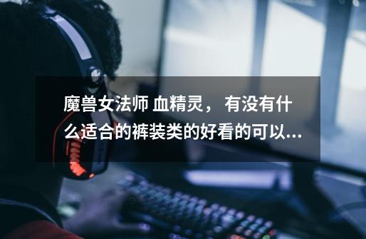 魔兽女法师 血精灵， 有没有什么适合的裤装类的好看的可以幻化的衣服-第1张-游戏信息-龙启网