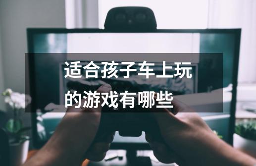 适合孩子车上玩的游戏有哪些-第1张-游戏信息-龙启网