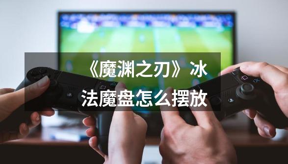 《魔渊之刃》冰法魔盘怎么摆放-第1张-游戏信息-龙启网