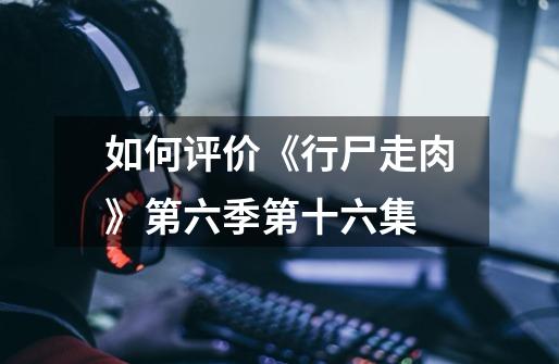 如何评价《行尸走肉》第六季第十六集-第1张-游戏信息-龙启网