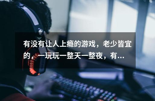 有没有让人上瘾的游戏，老少皆宜的，一玩玩一整天一整夜，有没有-第1张-游戏信息-龙启网