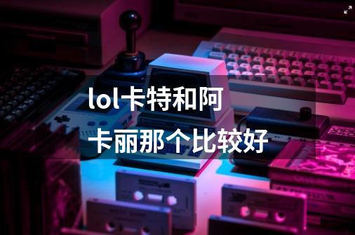 lol卡特和阿卡丽那个比较好-第1张-游戏信息-龙启网