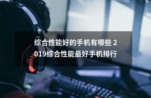 综合性能好的手机有哪些 2019综合性能最好手机排行-第1张-游戏信息-龙启网