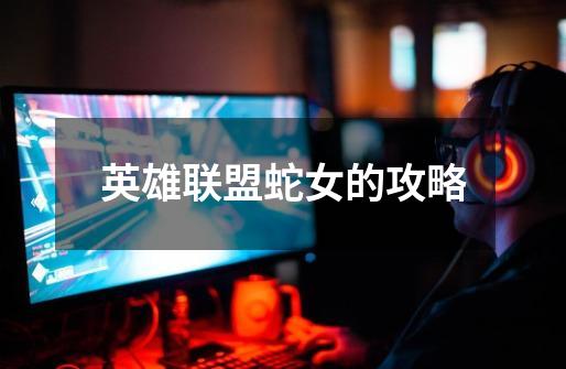 英雄联盟蛇女的攻略-第1张-游戏信息-龙启网