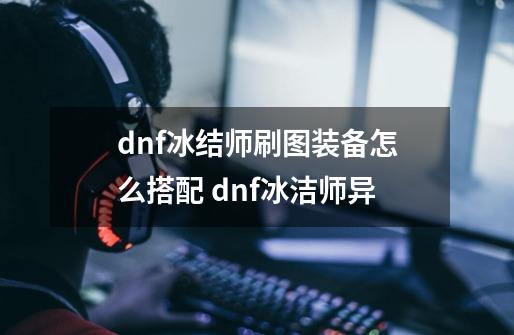 dnf冰结师刷图装备怎么搭配 dnf冰洁师异-第1张-游戏信息-龙启网