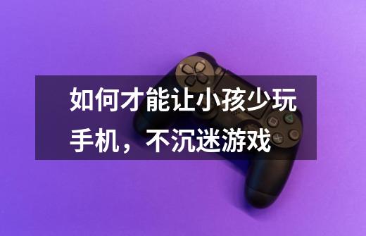 如何才能让小孩少玩手机,不沉迷游戏-第1张-游戏信息-龙启网