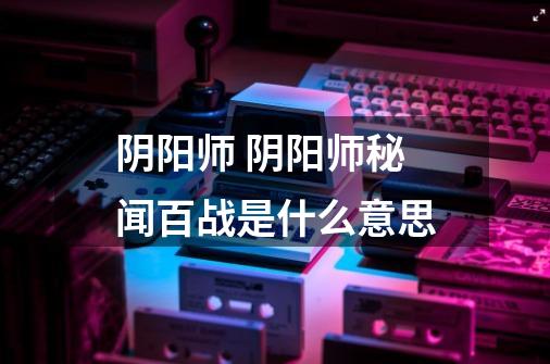 阴阳师 阴阳师秘闻百战是什么意思-第1张-游戏信息-龙启网