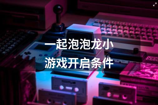 一起泡泡龙小游戏开启条件-第1张-游戏信息-龙启网