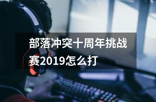 部落冲突十周年挑战赛2019怎么打-第1张-游戏信息-龙启网
