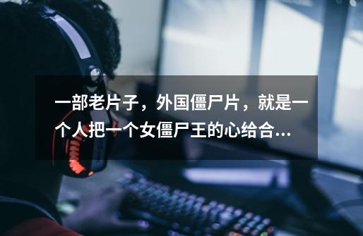 一部老片子,外国僵尸片,就是一个人把一个女僵尸王的心给合到了一起,这个女僵尸王开了一家类似酒吧的地-第1张-游戏信息-龙启网