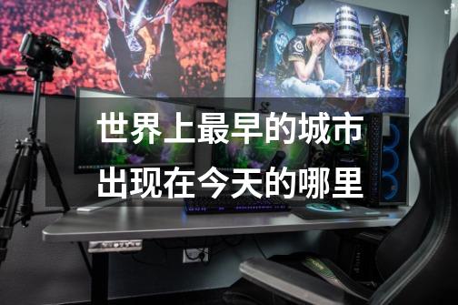 世界上最早的城市出现在今天的哪里-第1张-游戏信息-龙启网