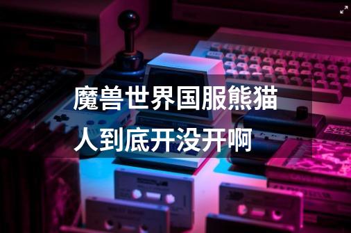 魔兽世界国服熊猫人到底开没开啊-第1张-游戏信息-龙启网