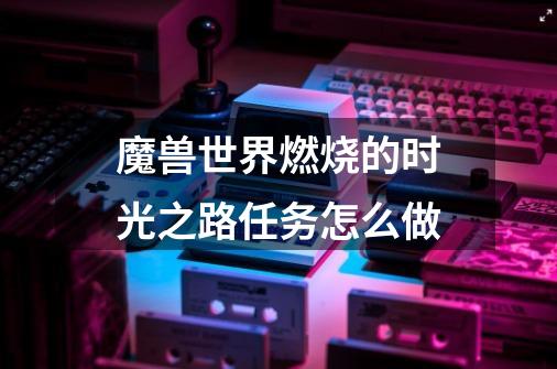 魔兽世界燃烧的时光之路任务怎么做-第1张-游戏信息-龙启网