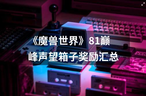 《魔兽世界》8.1巅峰声望箱子奖励汇总-第1张-游戏信息-龙启网