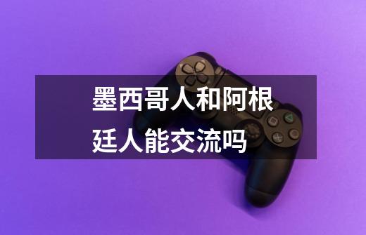 墨西哥人和阿根廷人能交流吗-第1张-游戏信息-龙启网