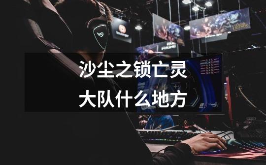 沙尘之锁亡灵大队什么地方-第1张-游戏信息-龙启网