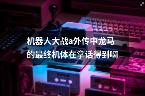 机器人大战a外传中龙马的最终机体在拿话得到啊-第1张-游戏信息-龙启网