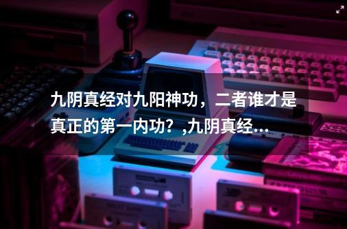 九阴真经对九阳神功,二者谁才是真正的第一内功?,九阴真经易筋锻骨篇怎么练-第1张-游戏信息-龙启网