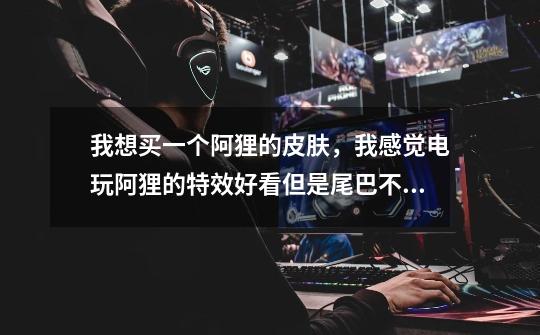 我想买一个阿狸的皮肤，我感觉电玩阿狸的特效好看但是尾巴不好看还贵，偶像歌手尾巴好看，特效还行也便宜-第1张-游戏信息-龙启网