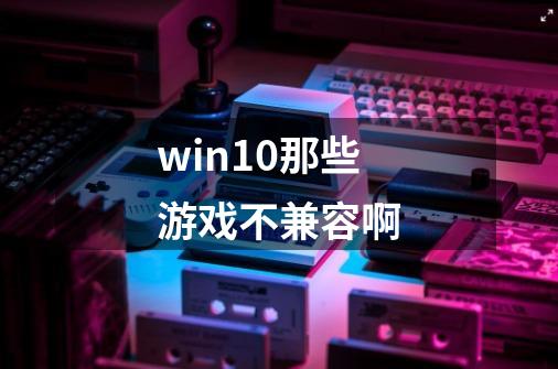 win10那些游戏不兼容啊-第1张-游戏信息-龙启网