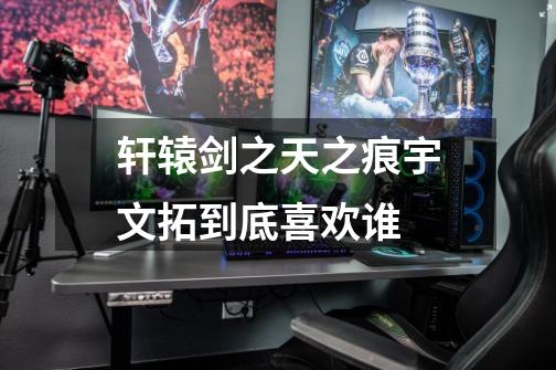 轩辕剑之天之痕宇文拓到底喜欢谁-第1张-游戏信息-龙启网