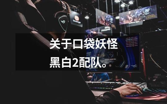 关于口袋妖怪黑白2配队。-第1张-游戏信息-龙启网