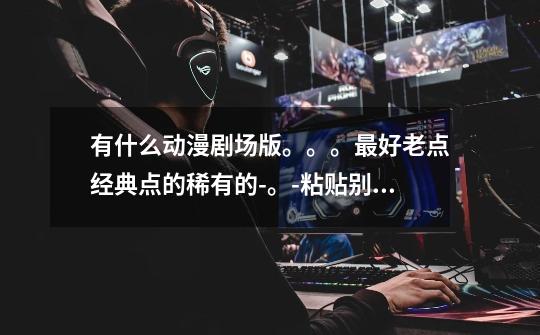 有什么动漫剧场版。。。最好老点经典点的稀有的-。-粘贴别来-第1张-游戏信息-龙启网