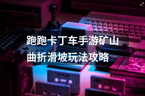 跑跑卡丁车手游矿山曲折滑坡玩法攻略-第1张-游戏信息-龙启网