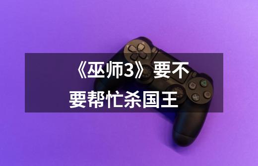 《巫师3》要不要帮忙杀国王-第1张-游戏信息-龙启网