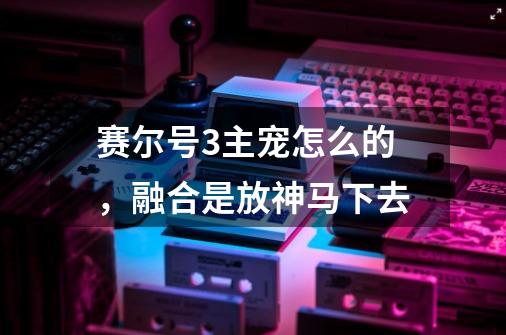 赛尔号3主宠怎么的,融合是放神马下去-第1张-游戏信息-龙启网