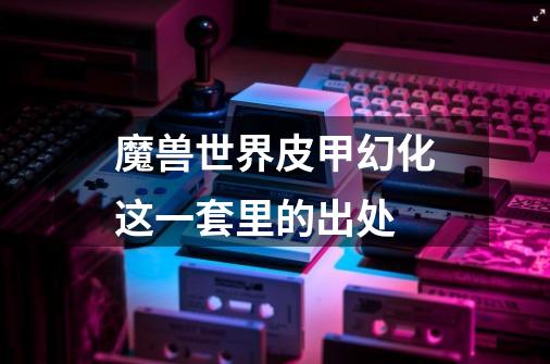 魔兽世界皮甲幻化这一套里的出处-第1张-游戏信息-龙启网