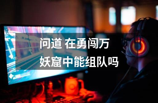 问道 在勇闯万妖窟中能组队吗-第1张-游戏信息-龙启网