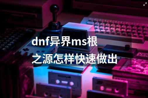 dnf异界ms根之源怎样快速做出-第1张-游戏信息-龙启网