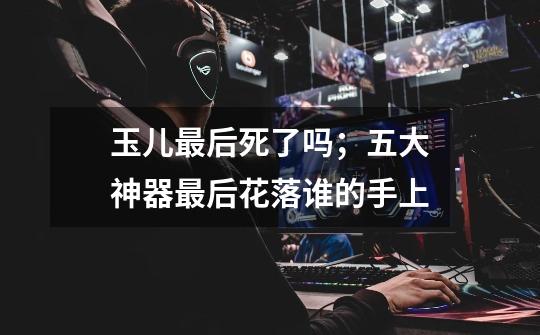 玉儿最后死了吗;五大神器最后花落谁的手上-第1张-游戏信息-龙启网