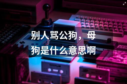 别人骂公狗,母狗是什么意思啊-第1张-游戏信息-龙启网