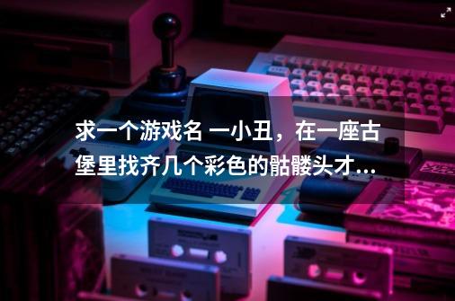求一个游戏名 一小丑，在一座古堡里找齐几个彩色的骷髅头才能打开门的游戏（找齐的骷髅头貌似放在灯架上-第1张-游戏信息-龙启网