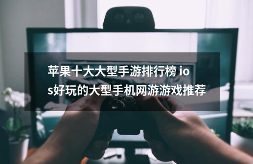 苹果十大大型手游排行榜 ios好玩的大型手机网游游戏推荐-第1张-游戏信息-龙启网
