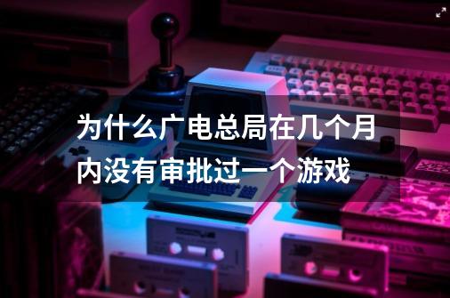 为什么广电总局在几个月内没有审批过一个游戏-第1张-游戏信息-龙启网