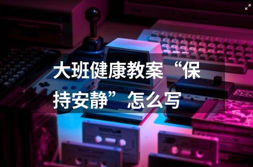 大班健康教案“保持安静”怎么写-第1张-游戏信息-龙启网
