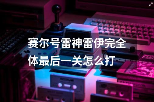 赛尔号雷神雷伊完全体最后一关怎么打-第1张-游戏信息-龙启网